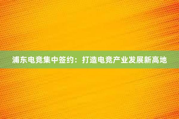 浦东电竞集中签约：打造电竞产业发展新高地