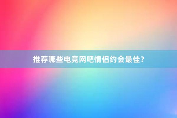 推荐哪些电竞网吧情侣约会最佳？