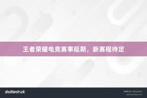 王者荣耀电竞赛事延期，新赛程待定