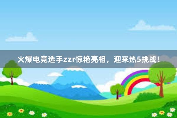 火爆电竞选手zzr惊艳亮相，迎来热5挑战！