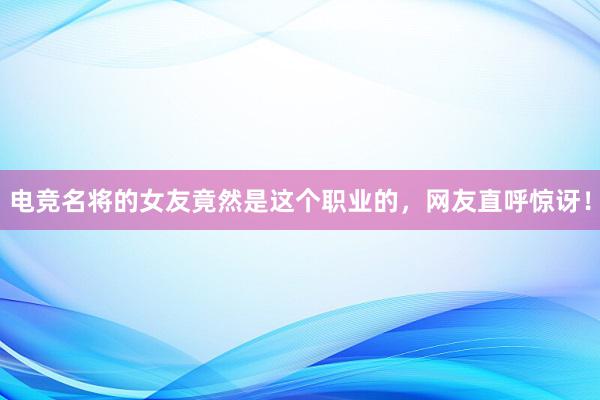 电竞名将的女友竟然是这个职业的，网友直呼惊讶！