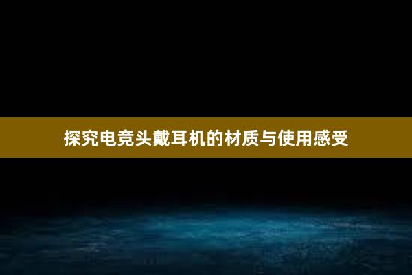 探究电竞头戴耳机的材质与使用感受