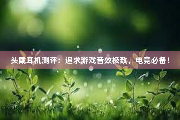 头戴耳机测评：追求游戏音效极致，电竞必备！