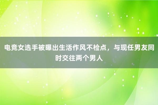 电竞女选手被曝出生活作风不检点，与现任男友同时交往两个男人