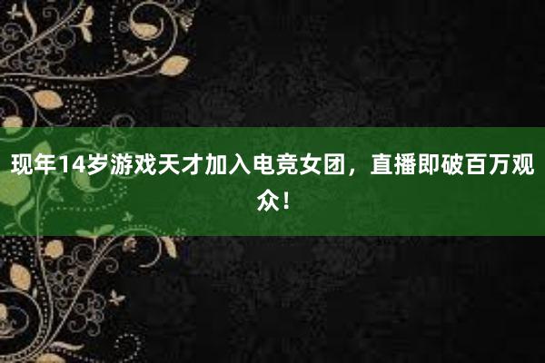 现年14岁游戏天才加入电竞女团，直播即破百万观众！