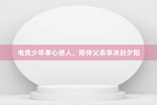 电竞少年孝心感人，陪伴父亲享冰封夕阳