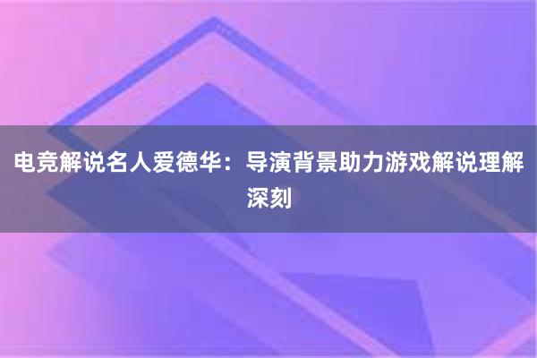 电竞解说名人爱德华：导演背景助力游戏解说理解深刻