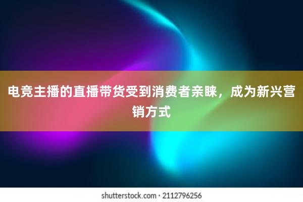 电竞主播的直播带货受到消费者亲睐，成为新兴营销方式