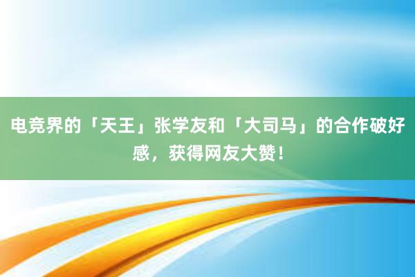 电竞界的「天王」张学友和「大司马」的合作破好感，获得网友大赞！