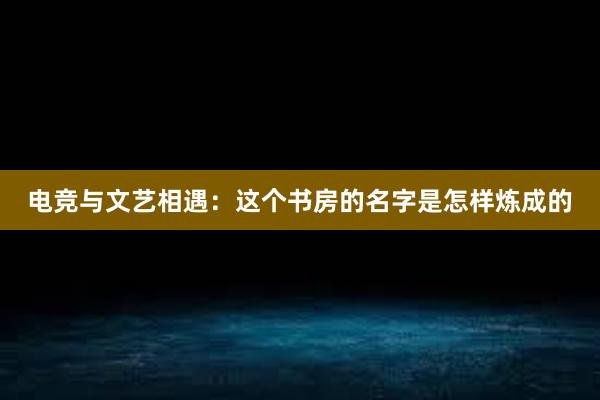 电竞与文艺相遇：这个书房的名字是怎样炼成的