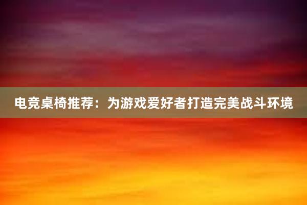 电竞桌椅推荐：为游戏爱好者打造完美战斗环境