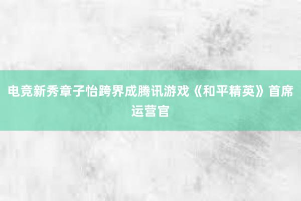 电竞新秀章子怡跨界成腾讯游戏《和平精英》首席运营官