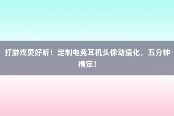 打游戏更好听！定制电竞耳机头像动漫化，五分钟搞定！