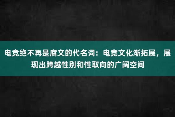 电竞绝不再是腐文的代名词：电竞文化渐拓展，展现出跨越性别和性取向的广阔空间