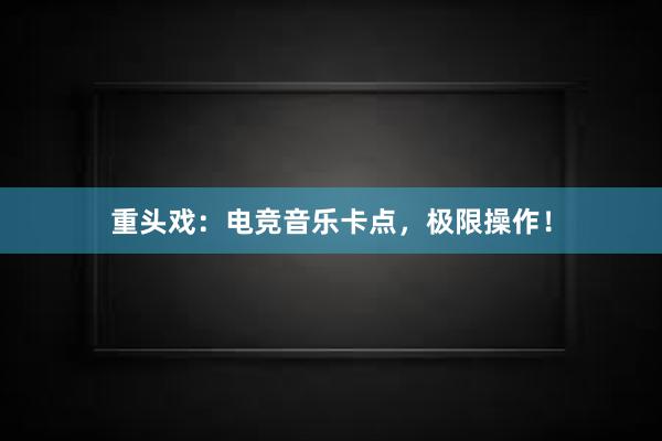 重头戏：电竞音乐卡点，极限操作！