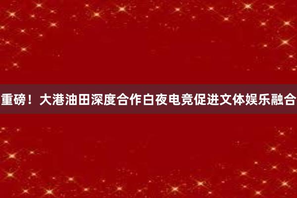 重磅！大港油田深度合作白夜电竞促进文体娱乐融合