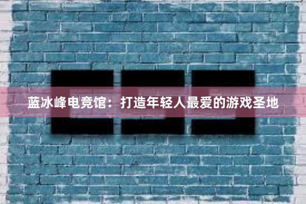 蓝冰峰电竞馆：打造年轻人最爱的游戏圣地