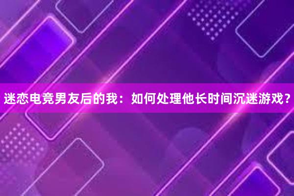 迷恋电竞男友后的我：如何处理他长时间沉迷游戏？