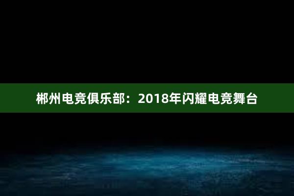 郴州电竞俱乐部：2018年闪耀电竞舞台