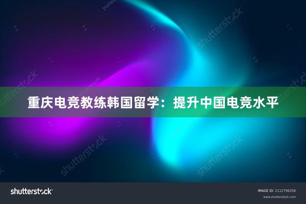 重庆电竞教练韩国留学：提升中国电竞水平