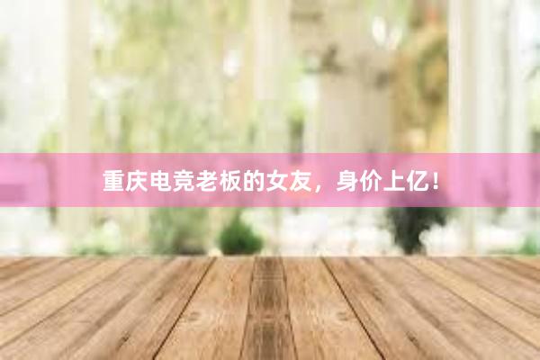 重庆电竞老板的女友，身价上亿！