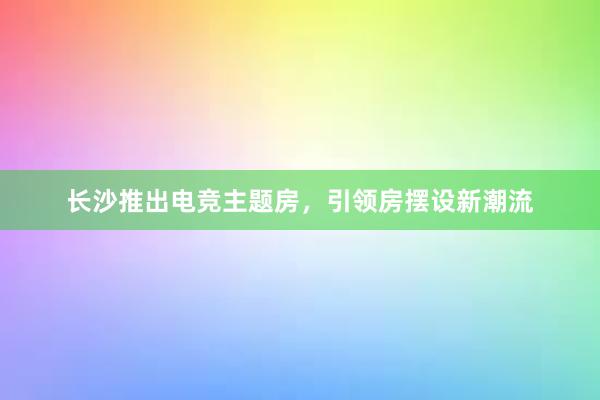 长沙推出电竞主题房，引领房摆设新潮流